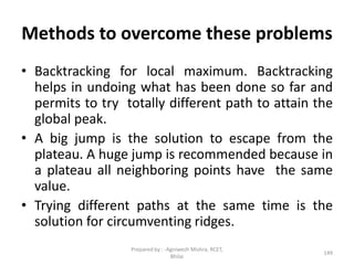 Methods to overcome these problems
• Backtracking for local maximum. Backtracking
helps in undoing what has been done so far and
permits to try totally different path to attain the
global peak.
• A big jump is the solution to escape from the
plateau. A huge jump is recommended because in
a plateau all neighboring points have the same
value.
• Trying different paths at the same time is the
solution for circumventing ridges.
149
Prepared by : -Agniwesh Mishra, RCET,
Bhilai
 