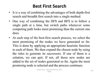 Best First Search
• It is a way of combining the advantages of both depth-first
search and breadth first search into a single method.
• One way of combining the DFS and BFS is to follow a
single path at a time, but switch paths whenever some
competing path looks more promising than the current one
does.
• At each step of the best-first search process, we select the
most promising of the nodes we have generated so far.
This is done by applying an appropriate heuristic function
to each of them. We then expand the chosen node by using
the rules to generate its successors. If one of them is a
solution, we can quit. If not, all those new nodes are
added to the set of nodes generated so far. Again the most
promising node is selected and the process continues.
150
Prepared by : -Agniwesh Mishra, RCET,
Bhilai
 