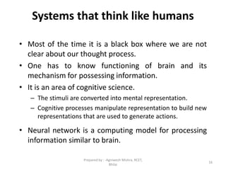 16
Systems that think like humans
• Most of the time it is a black box where we are not
clear about our thought process.
• One has to know functioning of brain and its
mechanism for possessing information.
• It is an area of cognitive science.
– The stimuli are converted into mental representation.
– Cognitive processes manipulate representation to build new
representations that are used to generate actions.
• Neural network is a computing model for processing
information similar to brain.
Prepared by : -Agniwesh Mishra, RCET,
Bhilai
 