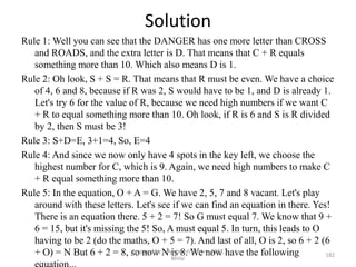 Solution
Rule 1: Well you can see that the DANGER has one more letter than CROSS
and ROADS, and the extra letter is D. That means that C + R equals
something more than 10. Which also means D is 1.
Rule 2: Oh look, S + S = R. That means that R must be even. We have a choice
of 4, 6 and 8, because if R was 2, S would have to be 1, and D is already 1.
Let's try 6 for the value of R, because we need high numbers if we want C
+ R to equal something more than 10. Oh look, if R is 6 and S is R divided
by 2, then S must be 3!
Rule 3: S+D=E, 3+1=4, So, E=4
Rule 4: And since we now only have 4 spots in the key left, we choose the
highest number for C, which is 9. Again, we need high numbers to make C
+ R equal something more than 10.
Rule 5: In the equation, O + A = G. We have 2, 5, 7 and 8 vacant. Let's play
around with these letters. Let's see if we can find an equation in there. Yes!
There is an equation there. 5 + 2 = 7! So G must equal 7. We know that 9 +
6 = 15, but it's missing the 5! So, A must equal 5. In turn, this leads to O
having to be 2 (do the maths, O + 5 = 7). And last of all, O is 2, so 6 + 2 (6
+ O) = N But 6 + 2 = 8, so now N is 8. We now have the following 182
Prepared by : -Agniwesh Mishra, RCET,
Bhilai
 