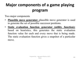 Major components of a game playing
program
Two major components
• Plausible move generator: plausible move generator is used
to generate the set of possible successor positions.
• Static evaluation function generator (utility function):
based on heuristics, this generates the static evaluation
function value for each and every move that is being made.
The static evaluation function gives a snapshot of a particular
move.
188
Prepared by : -Agniwesh Mishra, RCET,
Bhilai
 
