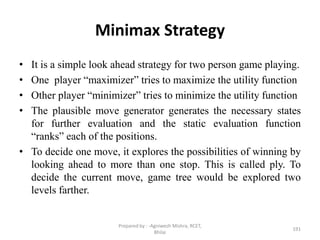 Minimax Strategy
• It is a simple look ahead strategy for two person game playing.
• One player “maximizer” tries to maximize the utility function
• Other player “minimizer” tries to minimize the utility function
• The plausible move generator generates the necessary states
for further evaluation and the static evaluation function
“ranks” each of the positions.
• To decide one move, it explores the possibilities of winning by
looking ahead to more than one stop. This is called ply. To
decide the current move, game tree would be explored two
levels farther.
191
Prepared by : -Agniwesh Mishra, RCET,
Bhilai
 