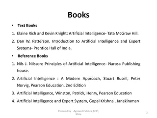 Books
• Text Books
1. Elaine Rich and Kevin Knight: Artificial Intelligence- Tata McGraw Hill.
2. Dan W. Patterson, Introduction to Artificial Intelligence and Expert
Systems- Prentice Hall of India.
• Reference Books
1. Nils J. Nilsson: Principles of Artificial Intelligence- Narosa Publishing
house.
2. Artificial Intelligence : A Modern Approach, Stuart Rusell, Peter
Norvig, Pearson Education, 2nd Edition
3. Artificial Intelligence, Winston, Patrick, Henry, Pearson Education
4. Artificial Intelligence and Expert System, Gopal Krishna , Janakiraman
2
Prepared by : -Agniwesh Mishra, RCET,
Bhilai
 