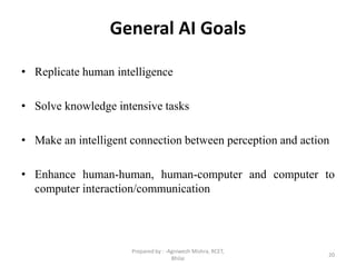 General AI Goals
• Replicate human intelligence
• Solve knowledge intensive tasks
• Make an intelligent connection between perception and action
• Enhance human-human, human-computer and computer to
computer interaction/communication
20
Prepared by : -Agniwesh Mishra, RCET,
Bhilai
 