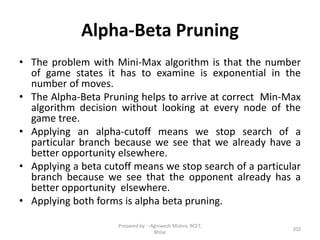 Alpha-Beta Pruning
• The problem with Mini-Max algorithm is that the number
of game states it has to examine is exponential in the
number of moves.
• The Alpha-Beta Pruning helps to arrive at correct Min-Max
algorithm decision without looking at every node of the
game tree.
• Applying an alpha-cutoff means we stop search of a
particular branch because we see that we already have a
better opportunity elsewhere.
• Applying a beta cutoff means we stop search of a particular
branch because we see that the opponent already has a
better opportunity elsewhere.
• Applying both forms is alpha beta pruning.
202
Prepared by : -Agniwesh Mishra, RCET,
Bhilai
 