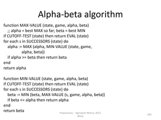 Alpha-beta algorithm
function MAX-VALUE (state, game, alpha, beta)
;; alpha = best MAX so far; beta = best MIN
if CUTOFF-TEST (state) then return EVAL (state)
for each s in SUCCESSORS (state) do
alpha := MAX (alpha, MIN-VALUE (state, game,
alpha, beta))
if alpha >= beta then return beta
end
return alpha
function MIN-VALUE (state, game, alpha, beta)
if CUTOFF-TEST (state) then return EVAL (state)
for each s in SUCCESSORS (state) do
beta := MIN (beta, MAX-VALUE (s, game, alpha, beta))
if beta <= alpha then return alpha
end
return beta
209
Prepared by : -Agniwesh Mishra, RCET,
Bhilai
 