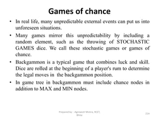 Games of chance
• In real life, many unpredictable external events can put us into
unforeseen situations.
• Many games mirror this unpredictability by including a
random element, such as the throwing of STOCHASTIC
GAMES dice. We call these stochastic games or games of
chance.
• Backgammon is a typical game that combines luck and skill.
Dice are rolled at the beginning of a player's rum to determine
the legal moves in the backgammon position.
• In game tree in backgammon must include chance nodes in
addition to MAX and MIN nodes.
214
Prepared by : -Agniwesh Mishra, RCET,
Bhilai
 