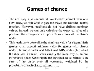 Games of chance
• The next step is to understand how to make correct decisions.
Obviously, we still want to pick the move that leads to the best
position. However, positions do not have definite minimax
values. instead, we can only calculate the expected value of a
position: the average over all possible outcomes of the chance
nodes.
• This leads us to generalize the minimax value for deterministic
games to an expecti_minimax value for games with chance
nodes. Terminal nodes and MAX and MIN nodes (for which
the dice roll is known) work exactly the same way as before.
For chance nodes we compute the expected value, which is the
sum of the value over all outcomes, weighted by the
probability of each chance action.
216
Prepared by : -Agniwesh Mishra, RCET,
Bhilai
 