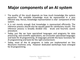 Major components of an AI system
• The quality of the result depends on how much knowledge the system
possesses. The available knowledge must be represented in a very
efficient way. Hence, knowledge representation is vital component of the
system.
• It is not merely enough that knowledge is represented efficiently. The
inference process should also be equally good for satisfactory results. The
inference process is broadly divided into brute and heuristic search
procedure.
• Today, just like we have specialized languages and programs for data
processing and scientific applications, we encounter specialized languages
and tools for AI programming. AI languages provide the basic functions for
AI programming and tools for the right environment.
• Today, most of the AI programs in India are implemented on Von
Neumann machines only. However dedicated workshops have emerged
for AI programming.
23
Prepared by : -Agniwesh Mishra, RCET,
Bhilai
 