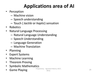 Applications area of AI
• Perception
– Machine vision
– Speech understanding
– Touch ( tactile or haptic) sensation
• Robotics
• Natural Language Processing
– Natural Language Understanding
– Speech Understanding
– Language Generation
– Machine Translation
• Planning
• Expert Systems
• Machine Learning
• Theorem Proving
• Symbolic Mathematics
• Game Playing 24
Prepared by : -Agniwesh Mishra, RCET,
Bhilai
 