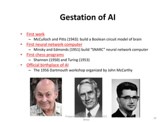 26
Gestation of AI
• First work
– McCulloch and Pitts (1943): build a Boolean circuit model of brain
• First neural network computer
– Minsky and Edmonds (1951) build “SNARC” neural network computer
• First chess programs
– Shannon (1950) and Turing (1953)
• Official birthplace of AI
– The 1956 Dartmouth workshop organized by John McCarthy
Prepared by : -Agniwesh Mishra, RCET,
Bhilai
 