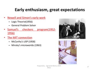 27
Early enthusiasm, great expectations
• Newell and Simon’s early work
– Logic Theorist(1956)
– General Problem Solver
• Samuel’s checkers program(1952-
1956)
• The MIT connection
– McCarthy’s LISP (1958)
– Minsky’s microworlds (1963)
Prepared by : -Agniwesh Mishra, RCET,
Bhilai
 