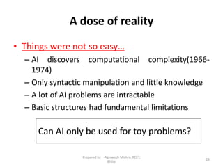 28
A dose of reality
• Things were not so easy…
– AI discovers computational complexity(1966-
1974)
– Only syntactic manipulation and little knowledge
– A lot of AI problems are intractable
– Basic structures had fundamental limitations
Can AI only be used for toy problems?
Prepared by : -Agniwesh Mishra, RCET,
Bhilai
 