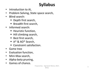 Syllabus
• Introduction to AI,
• Problem Solving, State space search,
• Blind search:
 Depth first search,
 Breadth first search,
• Informed search:
 Heuristic function,
 Hill climbing search,
 Best first search,
 A* & AO* Search,
 Constraint satisfaction.
• Game tree
• Evaluation function,
• Mini-Max search,
• Alpha-beta pruning,
• Games of chance.
3
Prepared by : -Agniwesh Mishra, RCET,
Bhilai
 