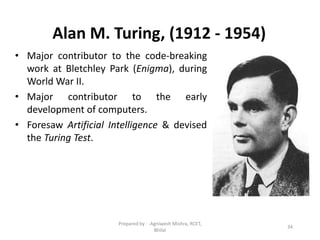 Alan M. Turing, (1912 - 1954)
• Major contributor to the code-breaking
work at Bletchley Park (Enigma), during
World War II.
• Major contributor to the early
development of computers.
• Foresaw Artificial Intelligence & devised
the Turing Test.
34
Prepared by : -Agniwesh Mishra, RCET,
Bhilai
 