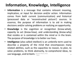 Information, Knowledge, Intelligence
• Information is a message that contains relevant meaning,
implication, or input for decision and/or action. Information
comes from both current (communication) and historical
(processed data or ‘reconstructed picture’) sources. In
essence, the purpose of information is to aid in making
decisions and/or solving problems or realizing an opportunity.
• Knowledge is the cognition or recognition (know-what),
capacity to act (know-how), and understanding (know-why)
that resides or is contained within the mind or in the brain.
The purpose of knowledge is to better our lives.
• Intelligence (also called intellect) is an umbrella term used to
describe a property of the mind that encompasses many
related abilities, such as the capacities to reason, to plan, to
solve problems, to think abstractly, to comprehend ideas, to
use language, and to learn. 36
Prepared by : -Agniwesh Mishra, RCET,
Bhilai
 