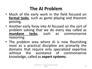 The AI Problem
• Much of the early work in the field focused on
formal tasks, such as game playing and theorem
proving.
• Another early foray into AI focused on the sort of
problem solving that we do every day called as
mundane tasks, such as commonsense
reasoning.
• The problem area where AI is now flourishing
most as a practical discipline are primarily the
domains that require only specialized expertise
without the assistance of commonsense
knowledge, called as expert systems.
40
Prepared by : -Agniwesh Mishra, RCET,
Bhilai
 