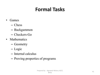Formal Tasks
• Games
– Chess
– Backgammon
– Checkers-Go
• Mathematics
– Geometry
– Logic
– Internal calculus
– Proving properties of programs
41
Prepared by : -Agniwesh Mishra, RCET,
Bhilai
 