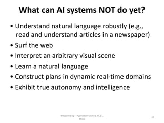 What can AI systems NOT do yet?
• Understand natural language robustly (e.g.,
read and understand articles in a newspaper)
• Surf the web
• Interpret an arbitrary visual scene
• Learn a natural language
• Construct plans in dynamic real-time domains
• Exhibit true autonomy and intelligence
45
Prepared by : -Agniwesh Mishra, RCET,
Bhilai
 