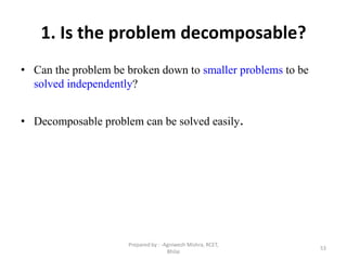53
1. Is the problem decomposable?
• Can the problem be broken down to smaller problems to be
solved independently?
• Decomposable problem can be solved easily.
Prepared by : -Agniwesh Mishra, RCET,
Bhilai
 