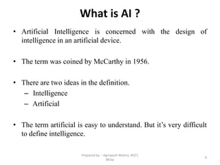 What is AI ?
• Artificial Intelligence is concerned with the design of
intelligence in an artificial device.
• The term was coined by McCarthy in 1956.
• There are two ideas in the definition.
– Intelligence
– Artificial
• The term artificial is easy to understand. But it’s very difficult
to define intelligence.
6
Prepared by : -Agniwesh Mishra, RCET,
Bhilai
 