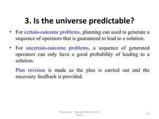 61
3. Is the universe predictable?
• For certain-outcome problems, planning can used to generate a
sequence of operators that is guaranteed to lead to a solution.
• For uncertain-outcome problems, a sequence of generated
operators can only have a good probability of leading to a
solution.
Plan revision is made as the plan is carried out and the
necessary feedback is provided.
Prepared by : -Agniwesh Mishra, RCET,
Bhilai
 