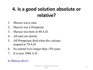 63
4. Is a good solution absolute or
relative?
1. Marcus was a man.
2. Marcus was a Pompeian.
3. Marcus was born in 40 A.D.
4. All men are mortal.
5. All Pompeians died when the volcano
erupted in 79 A.D.
6. No mortal lives longer than 150 years.
7. It is now 2004 A.D.
Is Marcus alive?
Prepared by : -Agniwesh Mishra, RCET,
Bhilai
 