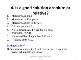 64
4. Is a good solution absolute or
relative?1. Marcus was a man.
2. Marcus was a Pompeian.
3. Marcus was born in 40 A.D.
4. All men are mortal.
5. All Pompeians died when the volcano
erupted in 79 A.D.
6. No mortal lives longer than 150 years.
7. It is now 2004 A.D.
Is Marcus alive?
Different reasoning paths lead to the answer. It does not
matter which path we follow.
Prepared by : -Agniwesh Mishra, RCET,
Bhilai
 