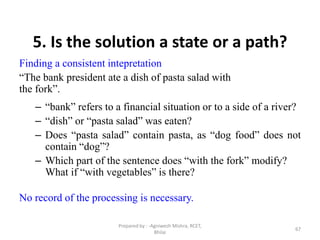 67
5. Is the solution a state or a path?
Finding a consistent intepretation
“The bank president ate a dish of pasta salad with
the fork”.
– “bank” refers to a financial situation or to a side of a river?
– “dish” or “pasta salad” was eaten?
– Does “pasta salad” contain pasta, as “dog food” does not
contain “dog”?
– Which part of the sentence does “with the fork” modify?
What if “with vegetables” is there?
No record of the processing is necessary.
Prepared by : -Agniwesh Mishra, RCET,
Bhilai
 