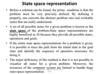 State space representation
• Before a solution can be found, the prime condition is that the
problem must be very precisely defined. By defining it
properly, one converts the abstract problem into real workable
states that are really understood.
• A set of all possible states for a given problem is known as the
state space of the problem.State space representations are
highly beneficial in AI because they provide all possible states,
operations and goals.
• If the entire state space representations for a problem is given,
it is possible to trace the path from the initial state to the goal
state and identify the sequence of operators necessary for
doing it.
• The major deficiency of this method is that it is not possible to
visualize all states for a given problem. Moreover, the
resources of the computer system are limited to handle huge
state-space representation. 72
Prepared by : -Agniwesh Mishra, RCET,
Bhilai
 