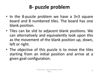 8- puzzle problem
74
• In the 8-puzzle problem we have a 3×3 square
board and 8 numbered tiles. The board has one
blank position.
• Tiles can be slid to adjacent blank positions. We
can alternatively and equivalently look upon this
as the movement of the blank position up, down,
left or right.
• The objective of this puzzle is to move the tiles
starting from an initial position and arrive at a
given goal configuration.
Prepared by : -Agniwesh Mishra, RCET,
Bhilai
 