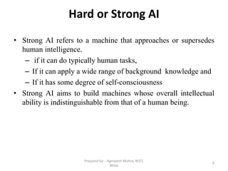 Hard or Strong AI
• Strong AI refers to a machine that approaches or supersedes
human intelligence.
– if it can do typically human tasks,
– If it can apply a wide range of background knowledge and
– If it has some degree of self-consciousness
• Strong AI aims to build machines whose overall intellectual
ability is indistinguishable from that of a human being.
9
Prepared by : -Agniwesh Mishra, RCET,
Bhilai
 