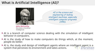 What is Artificial Intelligence (AI)?
 AI is a branch of computer science dealing with the simulation of intelligent
behavior in computers.
 AI is the study of how to make computers do things which, at the moment,
people do better.
 AI is, the study and design of intelligent agents where an intelligent agent is a
system that perceives its environment and takes actions.
AI is the science and
engineering of making
intelligent machines, especially
intelligent computer programs
(1956).
John McCarthy
(the father of Artificial
Intelligence)
 