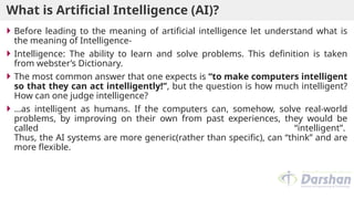What is Artificial Intelligence (AI)?
 Before leading to the meaning of artificial intelligence let understand what is
the meaning of Intelligence-
 Intelligence: The ability to learn and solve problems. This definition is taken
from webster’s Dictionary.
 The most common answer that one expects is “to make computers intelligent
so that they can act intelligently!”, but the question is how much intelligent?
How can one judge intelligence?
 …as intelligent as humans. If the computers can, somehow, solve real-world
problems, by improving on their own from past experiences, they would be
called “intelligent”.
Thus, the AI systems are more generic(rather than specific), can “think” and are
more flexible.
 