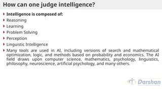How can one judge intelligence?
 Intelligence is composed of:
 Reasoning
 Learning
 Problem Solving
 Perception
 Linguistic Intelligence
 Many tools are used in AI, including versions of search and mathematical
optimization, logic, and methods based on probability and economics. The AI
field draws upon computer science, mathematics, psychology, linguistics,
philosophy, neuroscience, artificial psychology, and many others.
 
