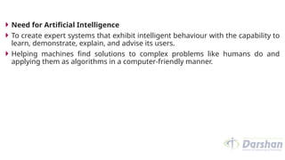  Need for Artificial Intelligence
 To create expert systems that exhibit intelligent behaviour with the capability to
learn, demonstrate, explain, and advise its users.
 Helping machines find solutions to complex problems like humans do and
applying them as algorithms in a computer-friendly manner.
 