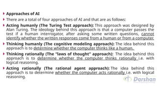  Approaches of AI
 There are a total of four approaches of AI and that are as follows:
 Acting humanly (The Turing Test approach): This approach was designed by
Alan Turing. The ideology behind this approach is that a computer passes the
test if a human interrogator, after asking some written questions, cannot
identify whether the written responses come from a human or from a computer.
 Thinking humanly (The cognitive modeling approach): The idea behind this
approach is to determine whether the computer thinks like a human.
 Thinking rationally (The “laws of thought” approach): The idea behind this
approach is to determine whether the computer thinks rationally i.e. with
logical reasoning.
 Acting rationally (The rational agent approach): The idea behind this
approach is to determine whether the computer acts rationally i.e. with logical
reasoning.
 