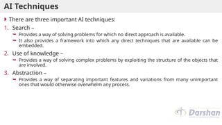 AI Techniques
 There are three important AI techniques:
1. Search –
 Provides a way of solving problems for which no direct approach is available.
 It also provides a framework into which any direct techniques that are available can be
embedded.
2. Use of knowledge –
 Provides a way of solving complex problems by exploiting the structure of the objects that
are involved.
3. Abstraction –
 Provides a way of separating important features and variations from many unimportant
ones that would otherwise overwhelm any process.
 