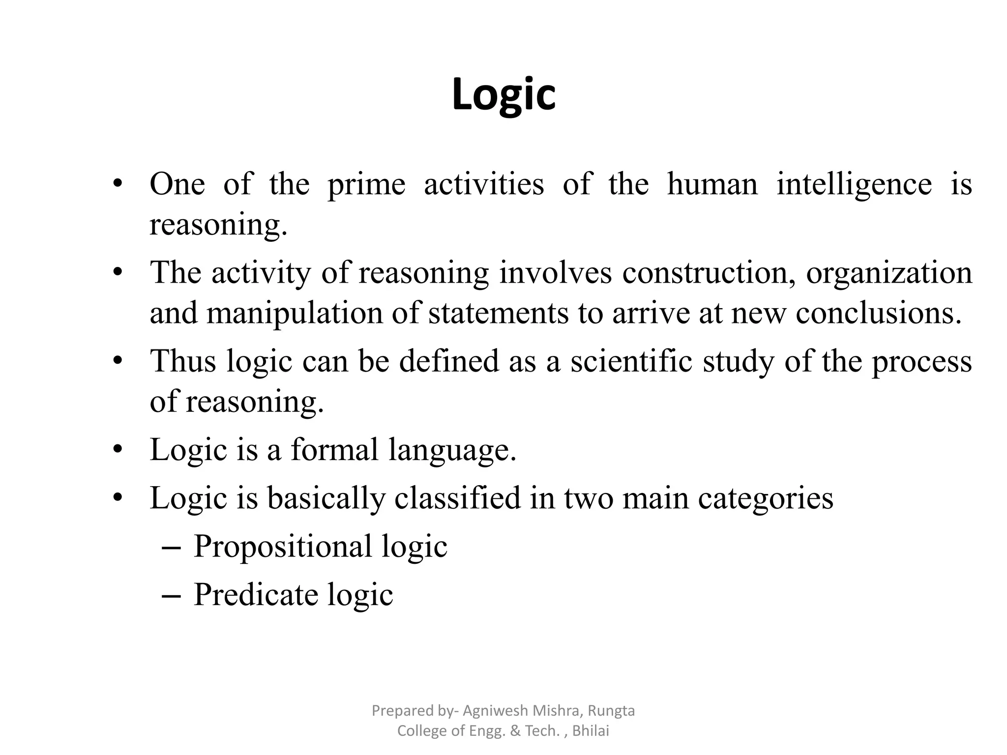 Logic
• One of the prime activities of the human intelligence is
reasoning.
• The activity of reasoning involves construction, organization
and manipulation of statements to arrive at new conclusions.
• Thus logic can be defined as a scientific study of the process
of reasoning.
• Logic is a formal language.
• Logic is basically classified in two main categories
– Propositional logic
– Predicate logic
Prepared by- Agniwesh Mishra, Rungta
College of Engg. & Tech. , Bhilai
 