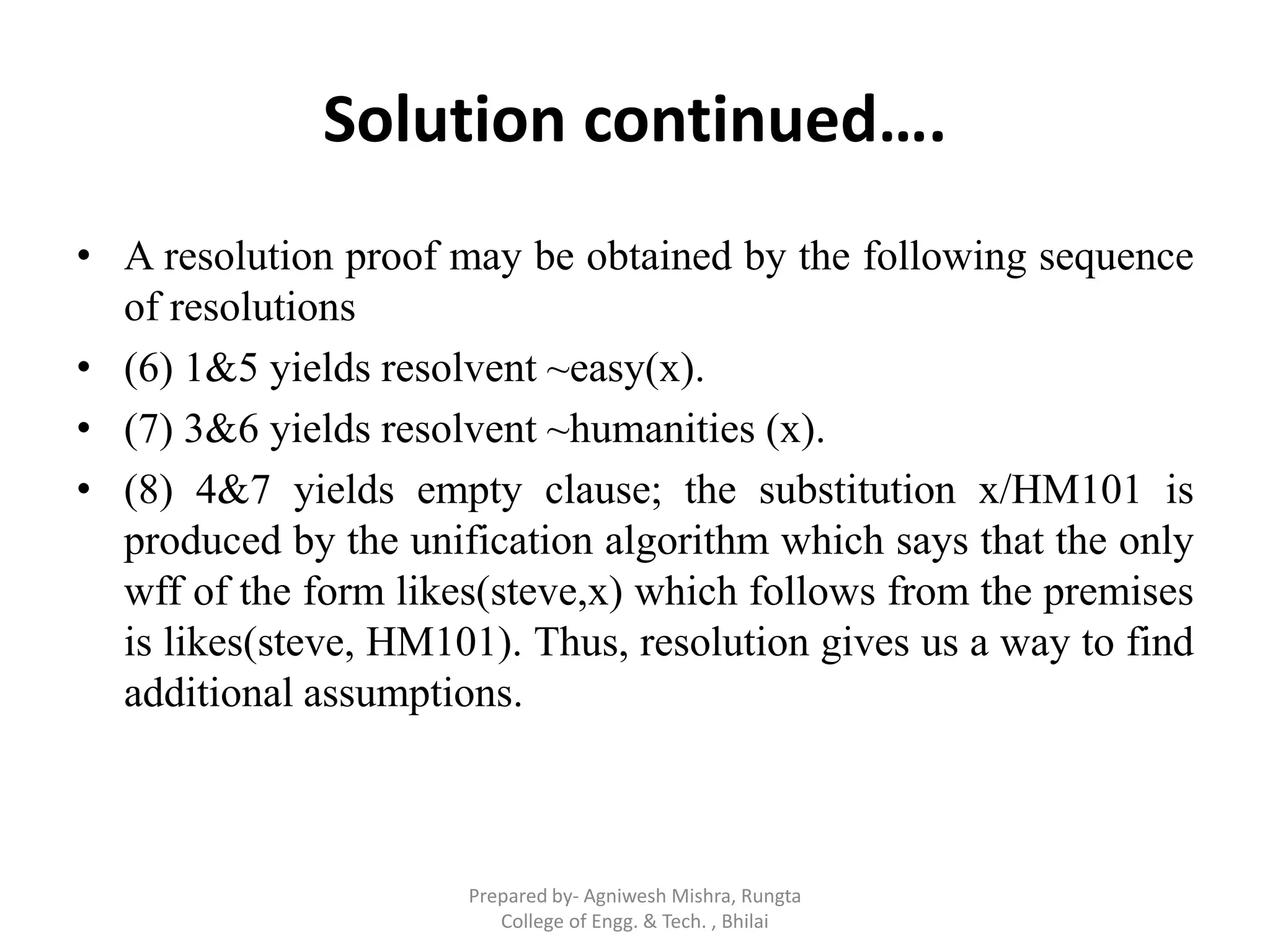 Solution continued….
• A resolution proof may be obtained by the following sequence
of resolutions
• (6) 1&5 yields resolvent ~easy(x).
• (7) 3&6 yields resolvent ~humanities (x).
• (8) 4&7 yields empty clause; the substitution x/HM101 is
produced by the unification algorithm which says that the only
wff of the form likes(steve,x) which follows from the premises
is likes(steve, HM101). Thus, resolution gives us a way to find
additional assumptions.
Prepared by- Agniwesh Mishra, Rungta
College of Engg. & Tech. , Bhilai
 