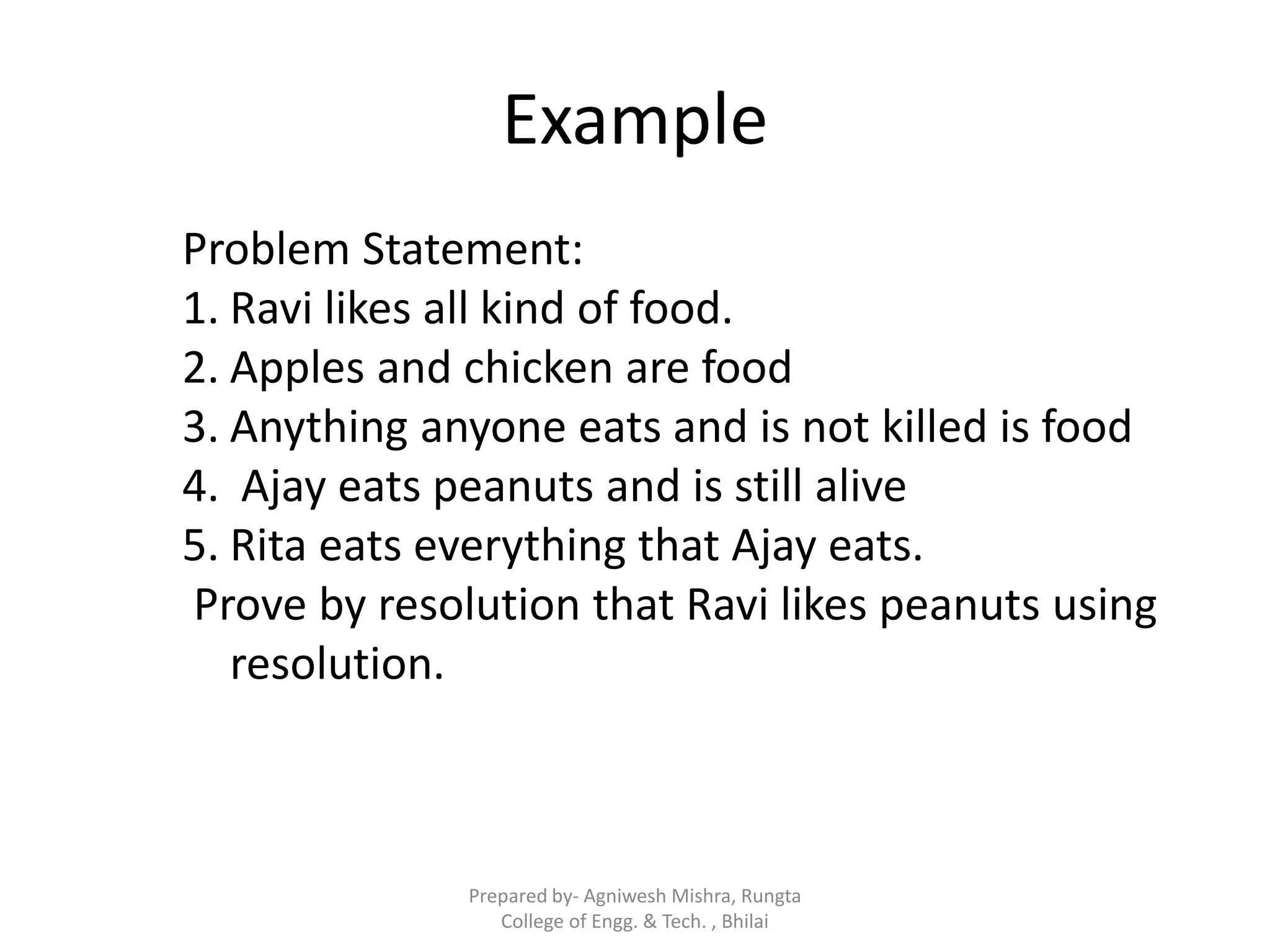 Example
Problem Statement:
1. Ravi likes all kind of food.
2. Apples and chicken are food
3. Anything anyone eats and is not killed is food
4. Ajay eats peanuts and is still alive
5. Rita eats everything that Ajay eats.
Prove by resolution that Ravi likes peanuts using
resolution.
Prepared by- Agniwesh Mishra, Rungta
College of Engg. & Tech. , Bhilai
 