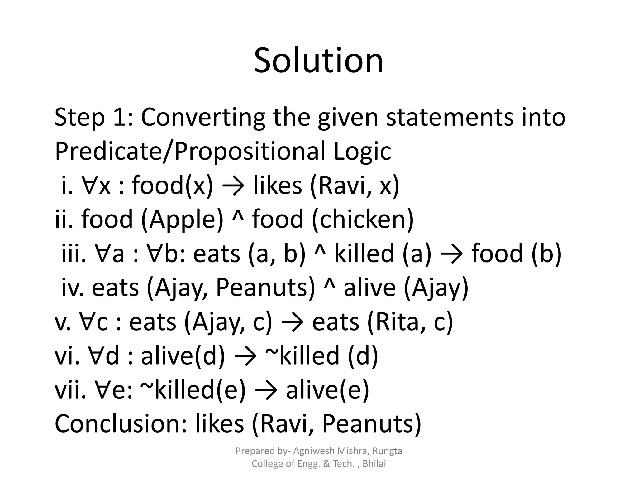 Solution
Step 1: Converting the given statements into
Predicate/Propositional Logic
i. ∀x : food(x) → likes (Ravi, x)
ii. food (Apple) ^ food (chicken)
iii. ∀a : ∀b: eats (a, b) ^ killed (a) → food (b)
iv. eats (Ajay, Peanuts) ^ alive (Ajay)
v. ∀c : eats (Ajay, c) → eats (Rita, c)
vi. ∀d : alive(d) → ~killed (d)
vii. ∀e: ~killed(e) → alive(e)
Conclusion: likes (Ravi, Peanuts)
Prepared by- Agniwesh Mishra, Rungta
College of Engg. & Tech. , Bhilai
 