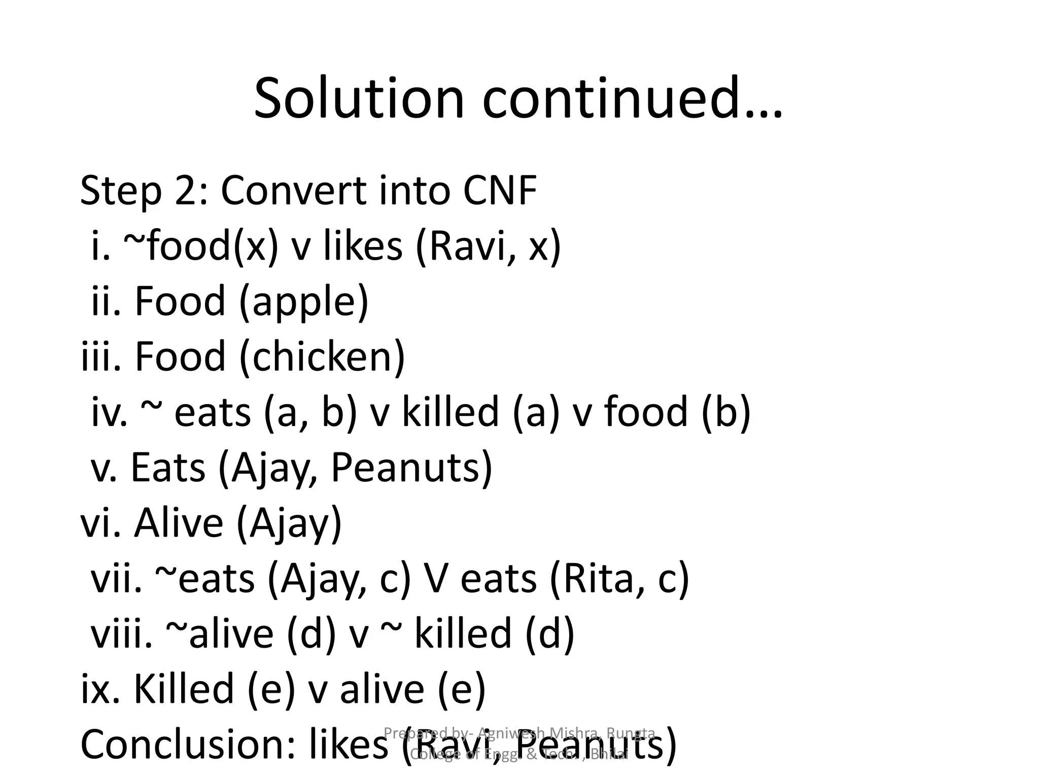 Solution continued…
Step 2: Convert into CNF
i. ~food(x) v likes (Ravi, x)
ii. Food (apple)
iii. Food (chicken)
iv. ~ eats (a, b) v killed (a) v food (b)
v. Eats (Ajay, Peanuts)
vi. Alive (Ajay)
vii. ~eats (Ajay, c) V eats (Rita, c)
viii. ~alive (d) v ~ killed (d)
ix. Killed (e) v alive (e)
Conclusion: likes (Ravi, Peanuts)Prepared by- Agniwesh Mishra, Rungta
College of Engg. & Tech. , Bhilai
 
