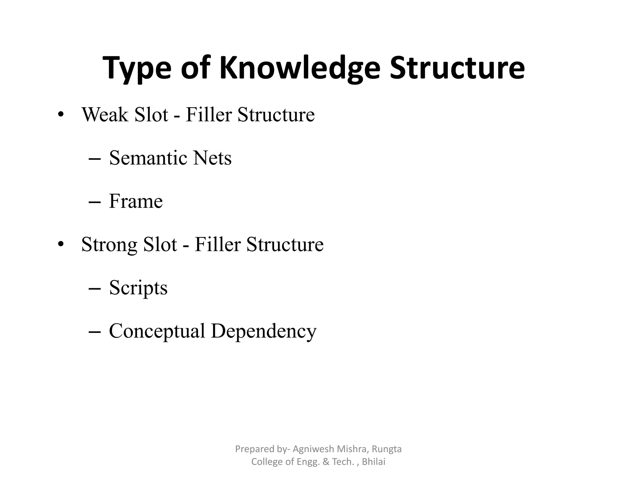 Type of Knowledge Structure
• Weak Slot - Filler Structure
– Semantic Nets
– Frame
• Strong Slot - Filler Structure
– Scripts
– Conceptual Dependency
Prepared by- Agniwesh Mishra, Rungta
College of Engg. & Tech. , Bhilai
 