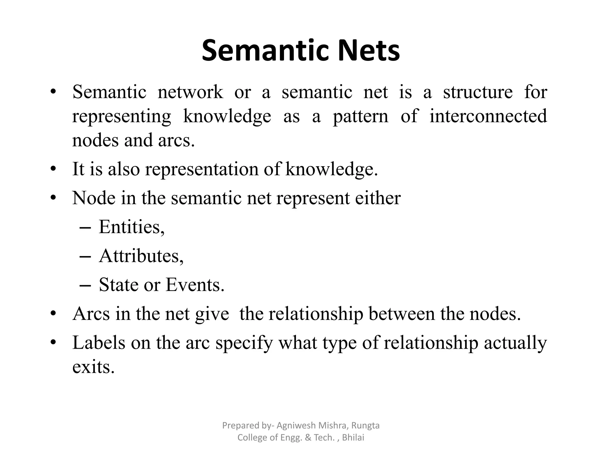 Semantic Nets
• Semantic network or a semantic net is a structure for
representing knowledge as a pattern of interconnected
nodes and arcs.
• It is also representation of knowledge.
• Node in the semantic net represent either
– Entities,
– Attributes,
– State or Events.
• Arcs in the net give the relationship between the nodes.
• Labels on the arc specify what type of relationship actually
exits.
Prepared by- Agniwesh Mishra, Rungta
College of Engg. & Tech. , Bhilai
 