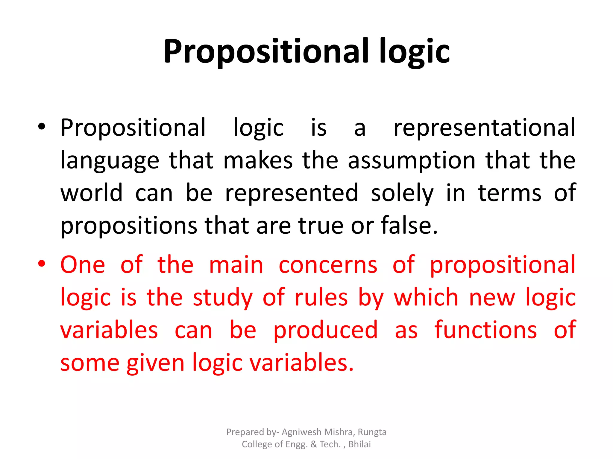 Propositional logic
• Propositional logic is a representational
language that makes the assumption that the
world can be represented solely in terms of
propositions that are true or false.
• One of the main concerns of propositional
logic is the study of rules by which new logic
variables can be produced as functions of
some given logic variables.
Prepared by- Agniwesh Mishra, Rungta
College of Engg. & Tech. , Bhilai
 