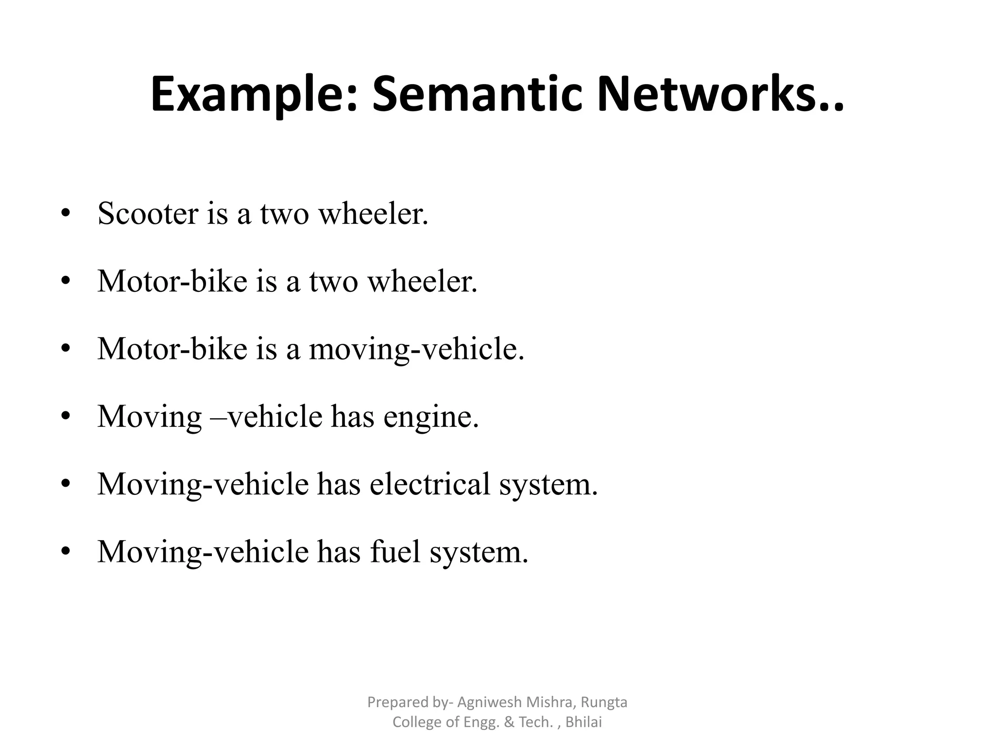 Example: Semantic Networks..
• Scooter is a two wheeler.
• Motor-bike is a two wheeler.
• Motor-bike is a moving-vehicle.
• Moving –vehicle has engine.
• Moving-vehicle has electrical system.
• Moving-vehicle has fuel system.
Prepared by- Agniwesh Mishra, Rungta
College of Engg. & Tech. , Bhilai
 