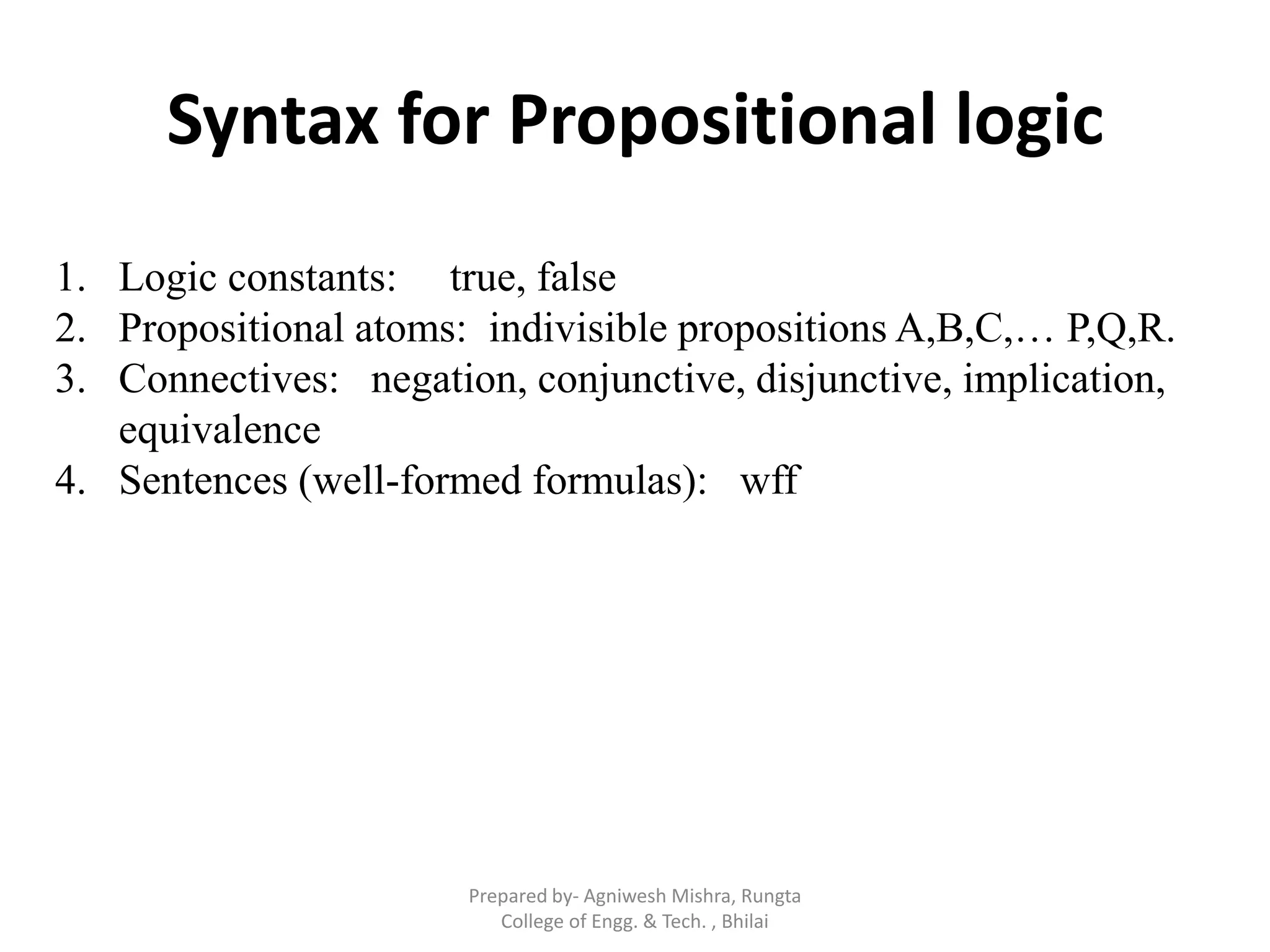 Syntax for Propositional logic
1. Logic constants: true, false
2. Propositional atoms: indivisible propositions A,B,C,… P,Q,R.
3. Connectives: negation, conjunctive, disjunctive, implication,
equivalence
4. Sentences (well-formed formulas): wff
Prepared by- Agniwesh Mishra, Rungta
College of Engg. & Tech. , Bhilai
 
