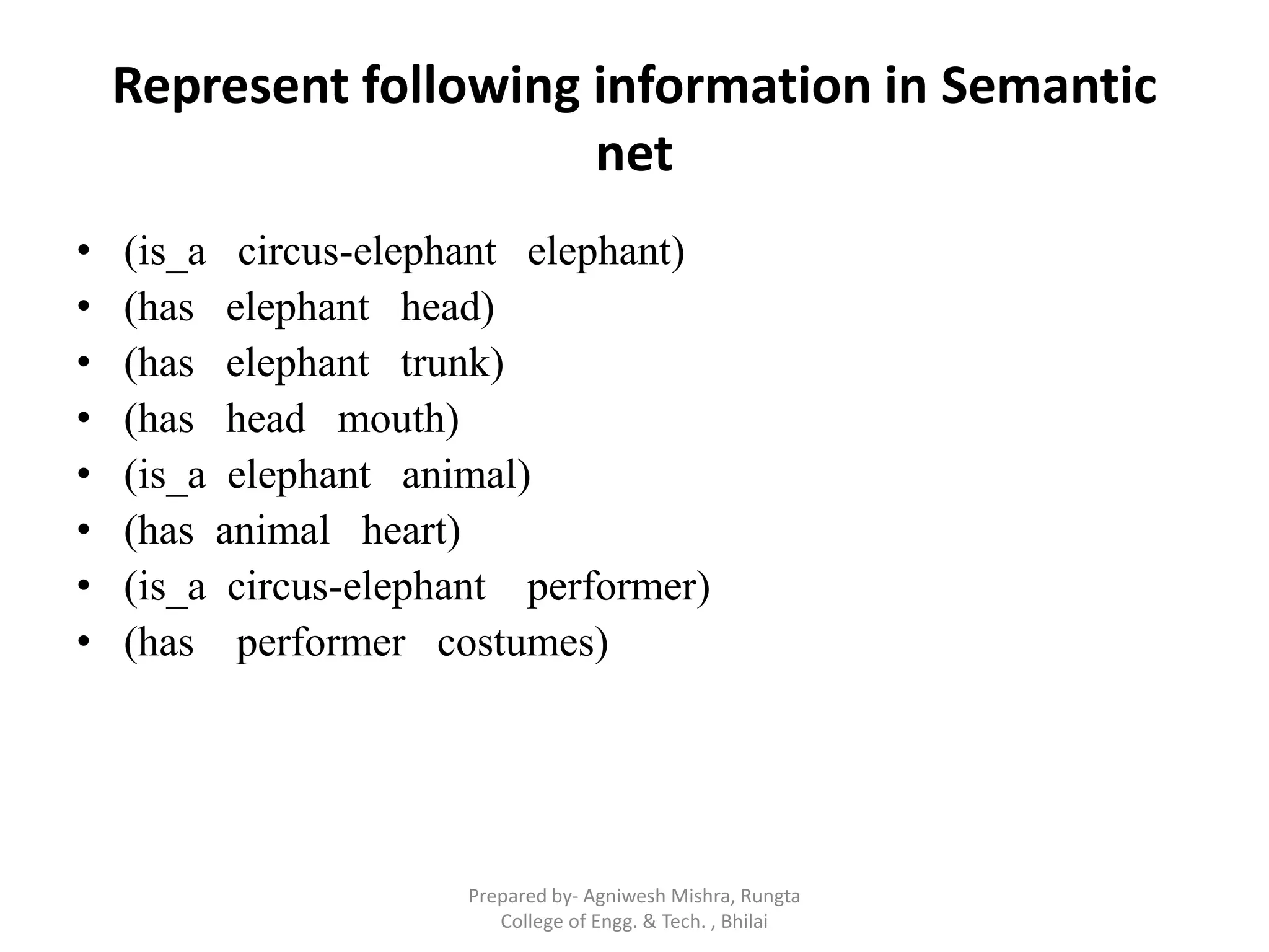 Represent following information in Semantic
net
• (is_a circus-elephant elephant)
• (has elephant head)
• (has elephant trunk)
• (has head mouth)
• (is_a elephant animal)
• (has animal heart)
• (is_a circus-elephant performer)
• (has performer costumes)
Prepared by- Agniwesh Mishra, Rungta
College of Engg. & Tech. , Bhilai
 