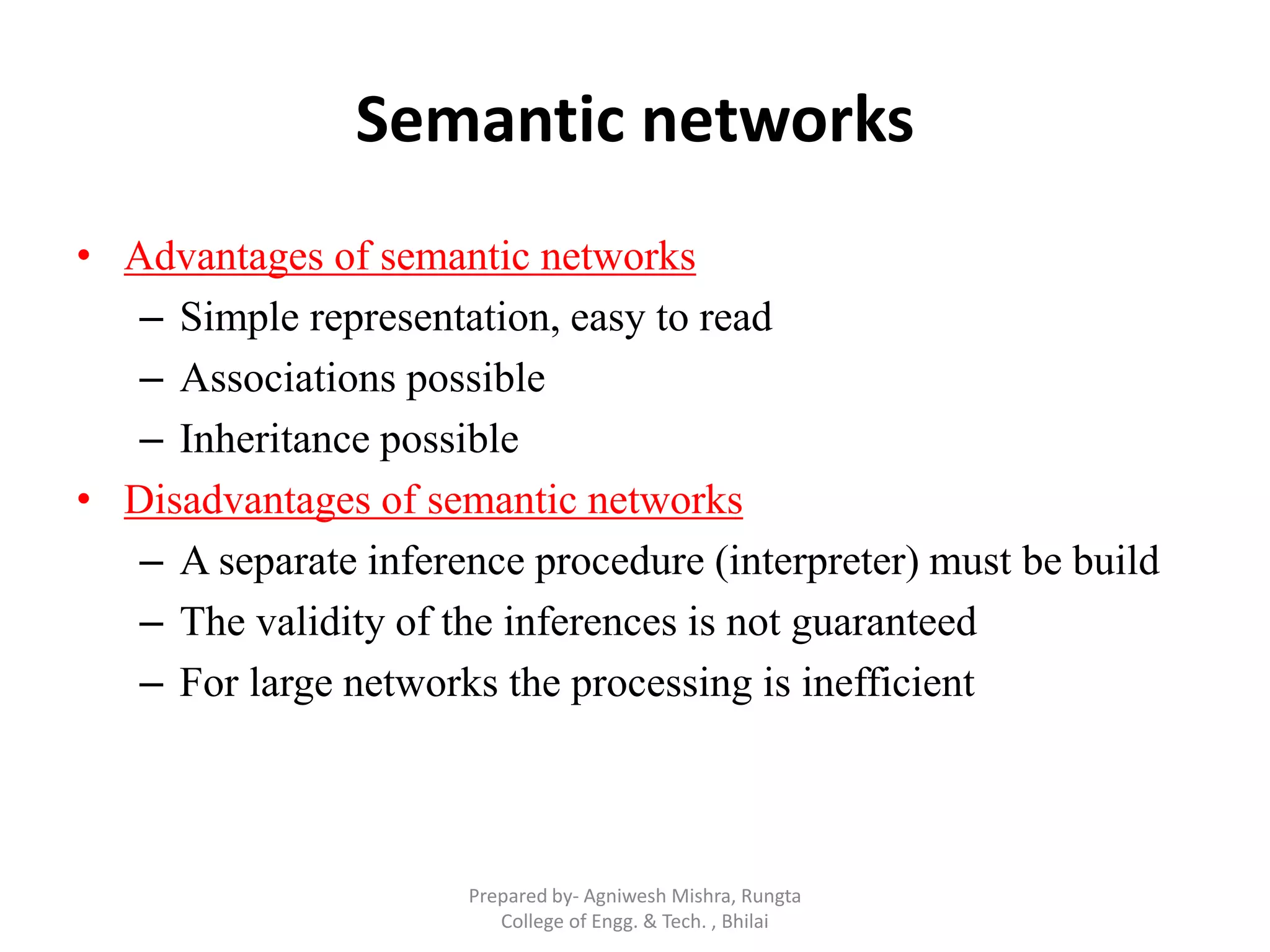 Semantic networks
• Advantages of semantic networks
– Simple representation, easy to read
– Associations possible
– Inheritance possible
• Disadvantages of semantic networks
– A separate inference procedure (interpreter) must be build
– The validity of the inferences is not guaranteed
– For large networks the processing is inefficient
Prepared by- Agniwesh Mishra, Rungta
College of Engg. & Tech. , Bhilai
 